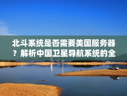 北斗系统是否需要美国服务器？解析中国卫星导航系统的全球布局