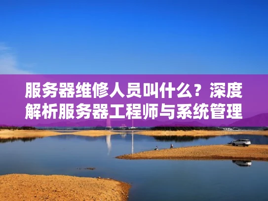 服务器维修人员叫什么？深度解析服务器工程师与系统管理员的区别