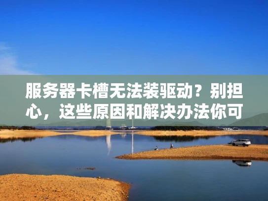 服务器卡槽无法装驱动？别担心，这些原因和解决办法你可能不知道！