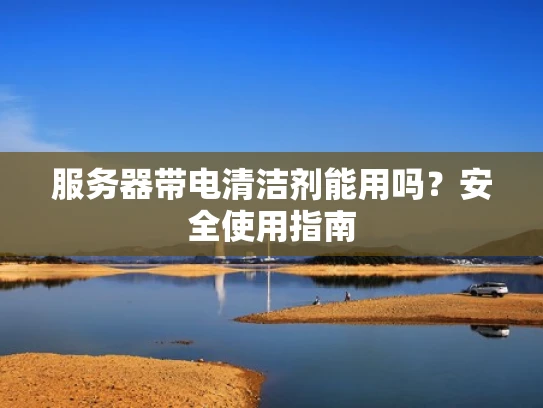 服务器带电清洁剂能用吗？安全使用指南