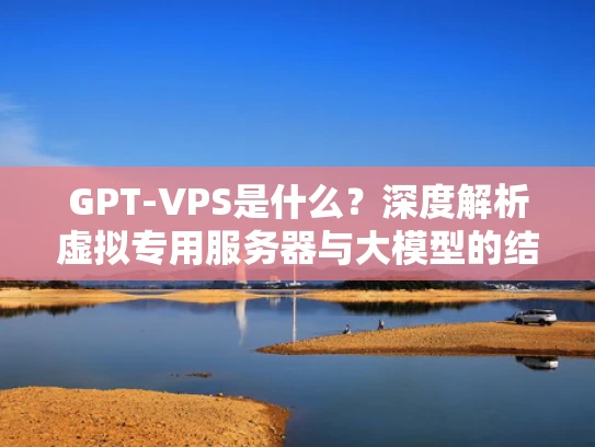 GPT-VPS是什么？深度解析虚拟专用服务器与大模型的结合