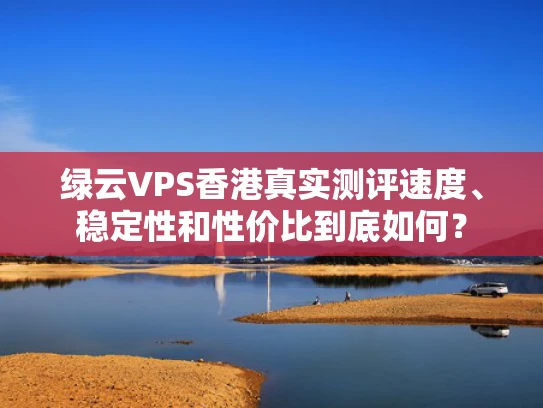 绿云VPS香港真实测评速度、稳定性和性价比到底如何？