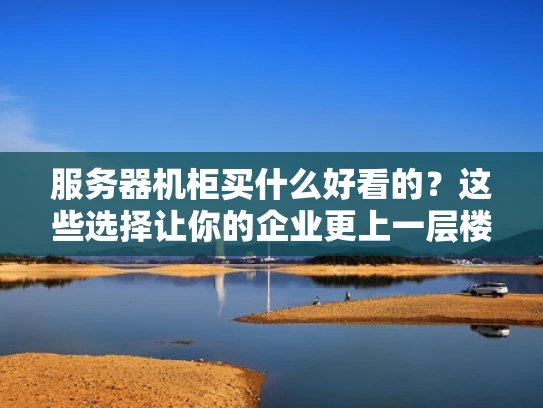 服务器机柜买什么好看的？这些选择让你的企业更上一层楼