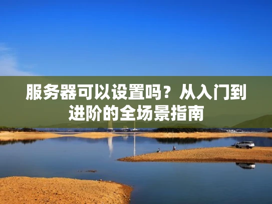 服务器可以设置吗？从入门到进阶的全场景指南