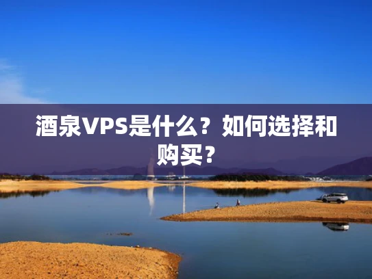 酒泉VPS是什么？如何选择和购买？