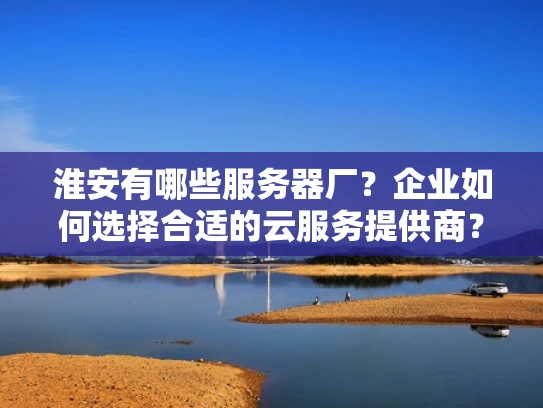 淮安有哪些服务器厂？企业如何选择合适的云服务提供商？