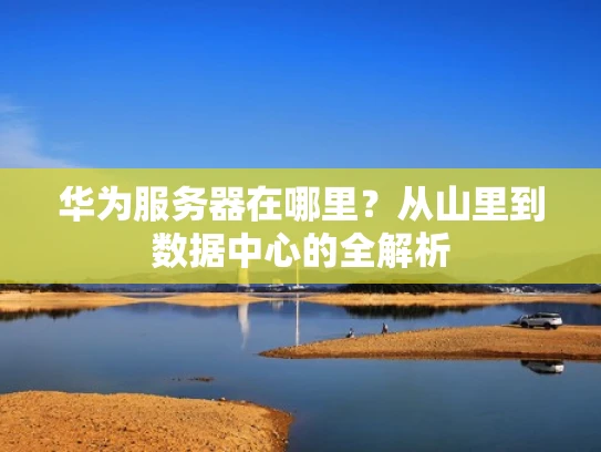 华为服务器在哪里？从山里到数据中心的全解析