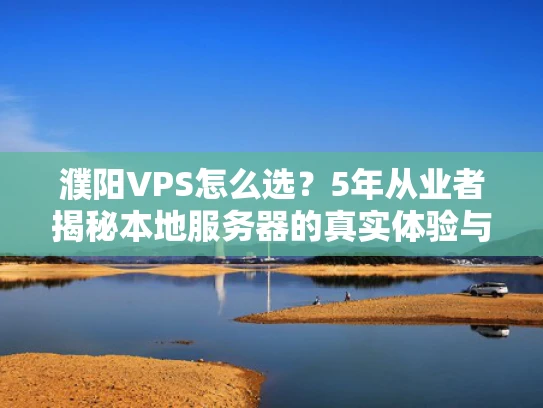 濮阳VPS怎么选？5年从业者揭秘本地服务器的真实体验与避坑指南