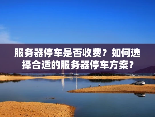 服务器停车是否收费？如何选择合适的服务器停车方案？