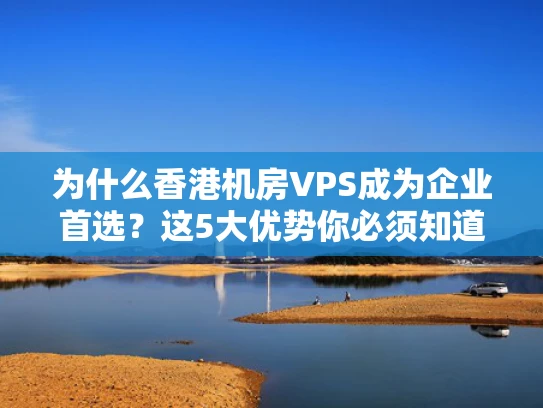 为什么香港机房VPS成为企业首选？这5大优势你必须知道
