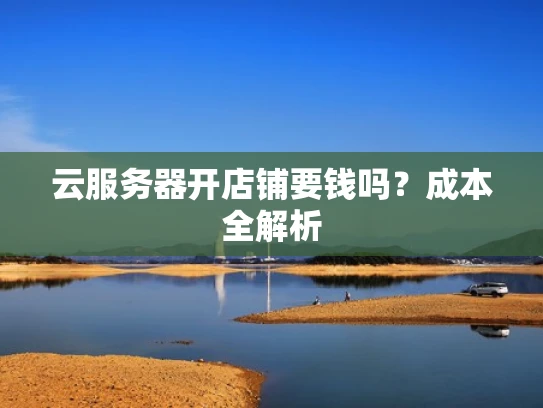 云服务器开店铺要钱吗？成本全解析