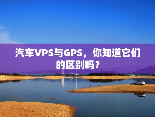 汽车VPS与GPS，你知道它们的区别吗？