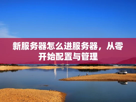 新服务器怎么进服务器，从零开始配置与管理