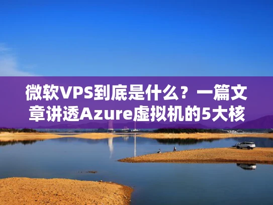 微软VPS到底是什么？一篇文章讲透Azure虚拟机的5大核心优势与实战场景