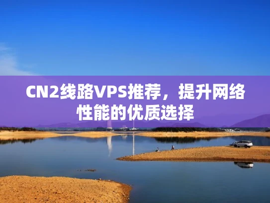 CN2线路VPS推荐，提升网络性能的优质选择