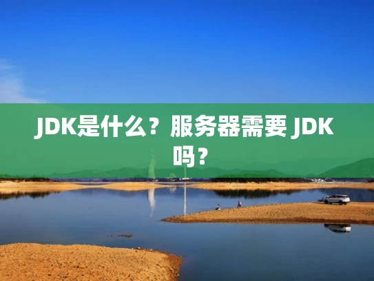 JDK是什么？服务器需要 JDK 吗？
