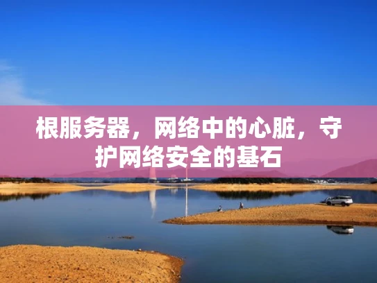 根服务器，网络中的心脏，守护网络安全的基石