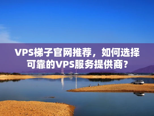 VPS梯子官网推荐，如何选择可靠的VPS服务提供商？
