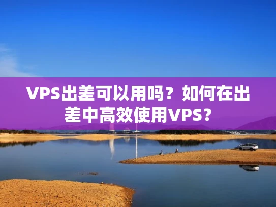 VPS出差可以用吗？如何在出差中高效使用VPS？