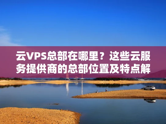 云VPS总部在哪里？这些云服务提供商的总部位置及特点解析