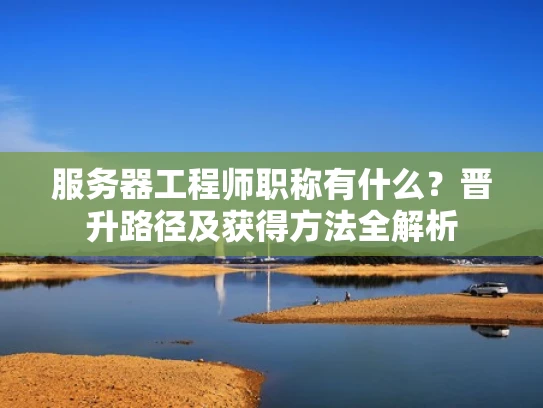 服务器工程师职称有什么？晋升路径及获得方法全解析