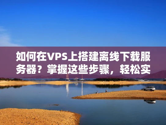 如何在VPS上搭建离线下载服务器？掌握这些步骤，轻松实现！