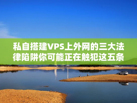 私自搭建VPS上外网的三大法律陷阱你可能正在触犯这五条法规
