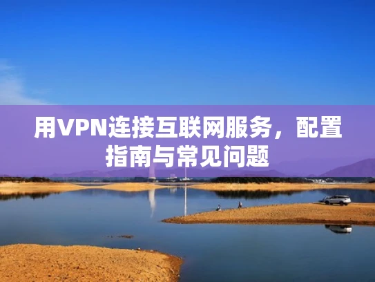 用VPN连接互联网服务，配置指南与常见问题