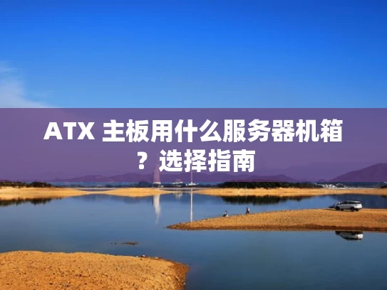 ATX 主板用什么服务器机箱？选择指南