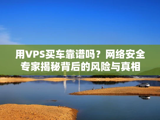 用VPS买车靠谱吗？网络安全专家揭秘背后的风险与真相
