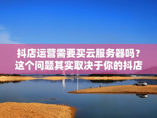 抖店运营需要买云服务器吗？这个问题其实取决于你的抖店运营规模和需求。让我为你详细分析一下