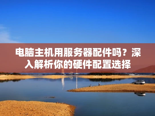 电脑主机用服务器配件吗？深入解析你的硬件配置选择