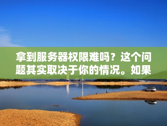 拿到服务器权限难吗？这个问题其实取决于你的情况。如果你是第一次接触服务器管理，或者对权限设置不太熟悉，可能确实会觉得有点难。但如果你已经有一定的经验，掌握了正确的思路和方法，其实权限设置并不难