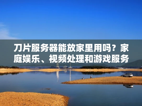 刀片服务器能放家里用吗？家庭娱乐、视频处理和游戏服务器的可行性分析