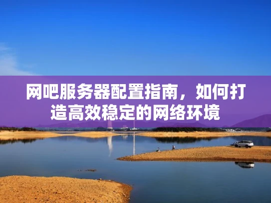 网吧服务器配置指南，如何打造高效稳定的网络环境