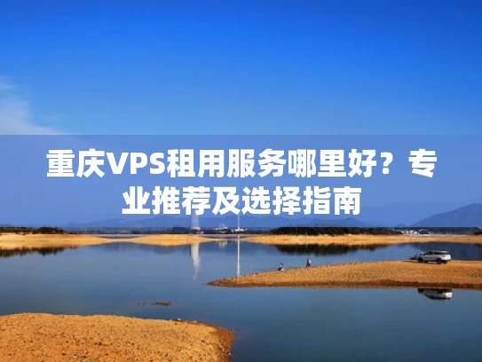 重庆VPS租用服务哪里好？专业推荐及选择指南