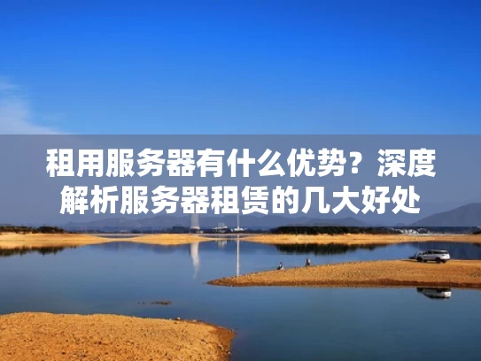 租用服务器有什么优势？深度解析服务器租赁的几大好处