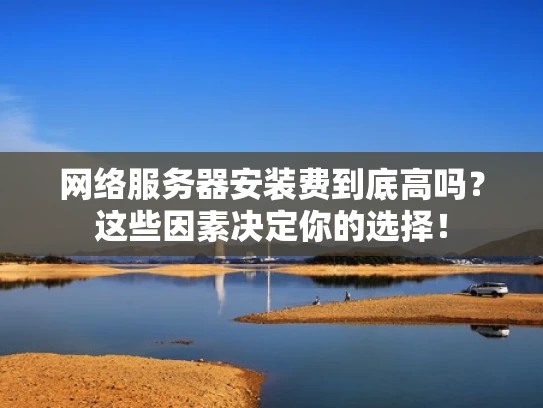 网络服务器安装费到底高吗？这些因素决定你的选择！