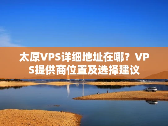 太原VPS详细地址在哪？VPS提供商位置及选择建议