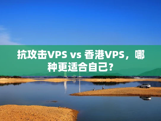 抗攻击VPS vs 香港VPS，哪种更适合自己？