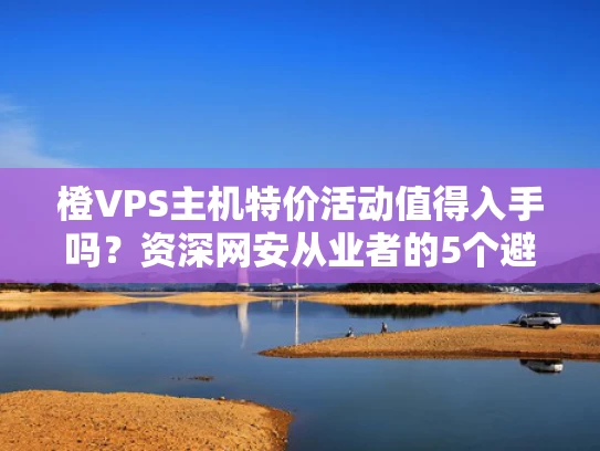橙VPS主机特价活动值得入手吗？资深网安从业者的5个避坑指南