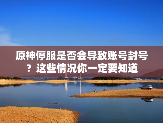 原神停服是否会导致账号封号？这些情况你一定要知道