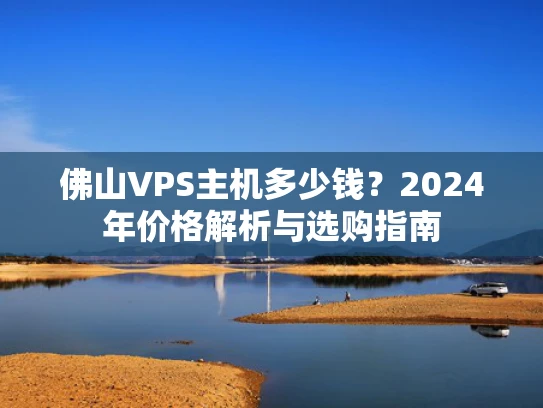 佛山VPS主机多少钱？2024年价格解析与选购指南