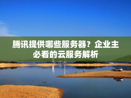 腾讯提供哪些服务器？企业主必看的云服务解析