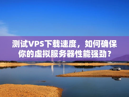 测试VPS下载速度，如何确保你的虚拟服务器性能强劲？