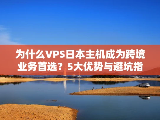为什么VPS日本主机成为跨境业务首选？5大优势与避坑指南