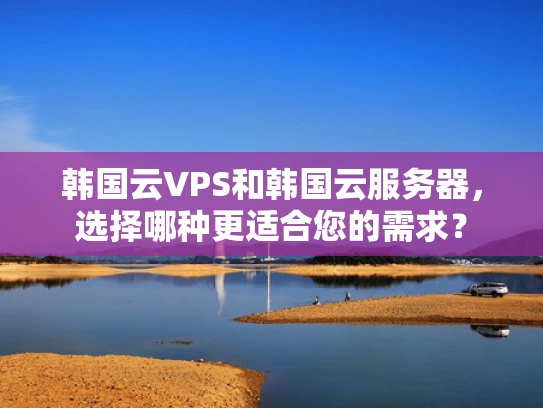 韩国云VPS和韩国云服务器，选择哪种更适合您的需求？