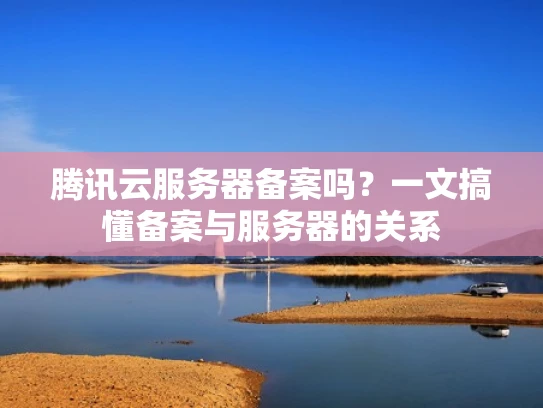 腾讯云服务器备案吗？一文搞懂备案与服务器的关系
