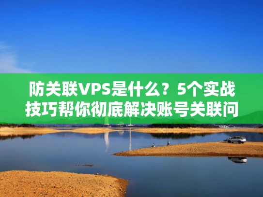 防关联VPS是什么？5个实战技巧帮你彻底解决账号关联问题