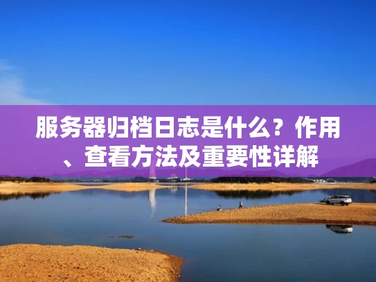 服务器归档日志是什么？作用、查看方法及重要性详解